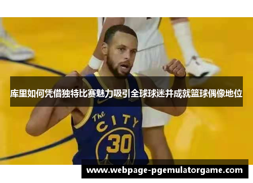 库里如何凭借独特比赛魅力吸引全球球迷并成就篮球偶像地位