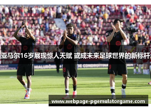 亚马尔16岁展现惊人天赋 或成未来足球世界的新标杆
