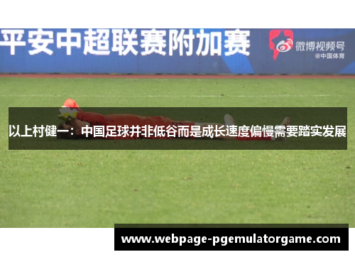 以上村健一：中国足球并非低谷而是成长速度偏慢需要踏实发展