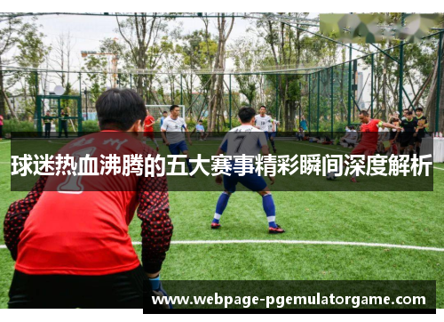 球迷热血沸腾的五大赛事精彩瞬间深度解析