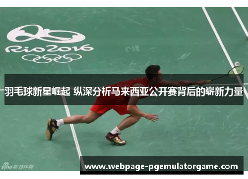 羽毛球新星崛起 纵深分析马来西亚公开赛背后的崭新力量 羽毛球新星崛起 纵深分析马来西亚公开赛背后的崭新力量
