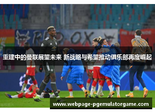 重建中的曼联展望未来 新战略与希望推动俱乐部再度崛起