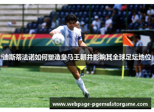 迪斯蒂法诺如何塑造皇马王朝并影响其全球足坛地位