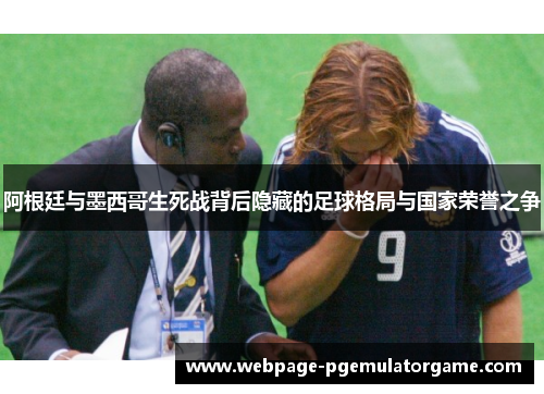 阿根廷与墨西哥生死战背后隐藏的足球格局与国家荣誉之争 阿根廷与墨西哥生死战背后隐藏的足球格局与国家荣誉之争