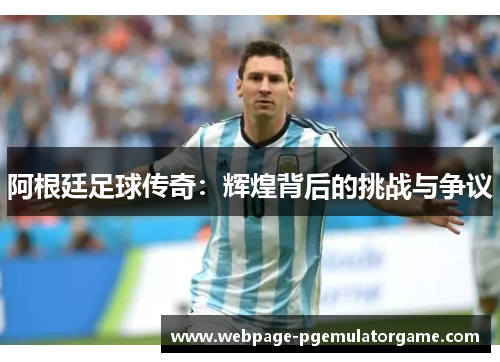 阿根廷足球传奇：辉煌背后的挑战与争议
