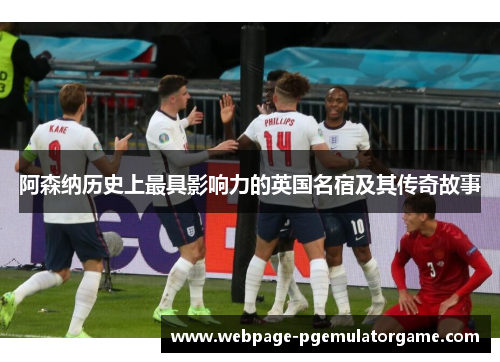 阿森纳历史上最具影响力的英国名宿及其传奇故事