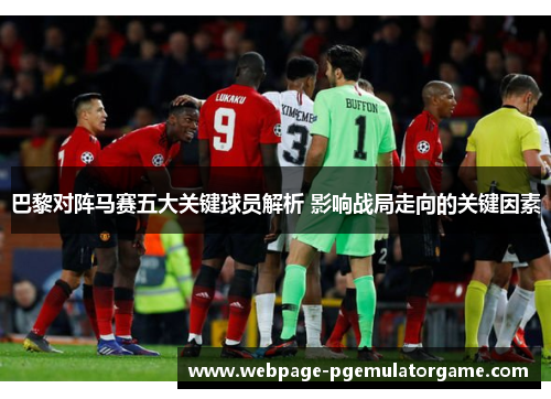 巴黎对阵马赛五大关键球员解析 影响战局走向的关键因素