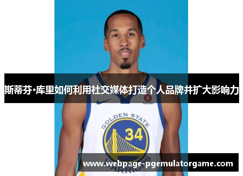 斯蒂芬·库里如何利用社交媒体打造个人品牌并扩大影响力