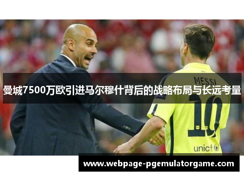曼城7500万欧引进马尔穆什背后的战略布局与长远考量